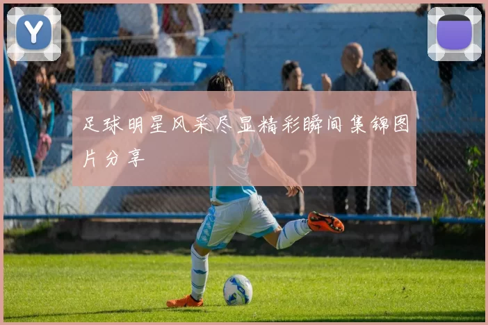 足球明星风采尽显精彩瞬间集锦图片分享