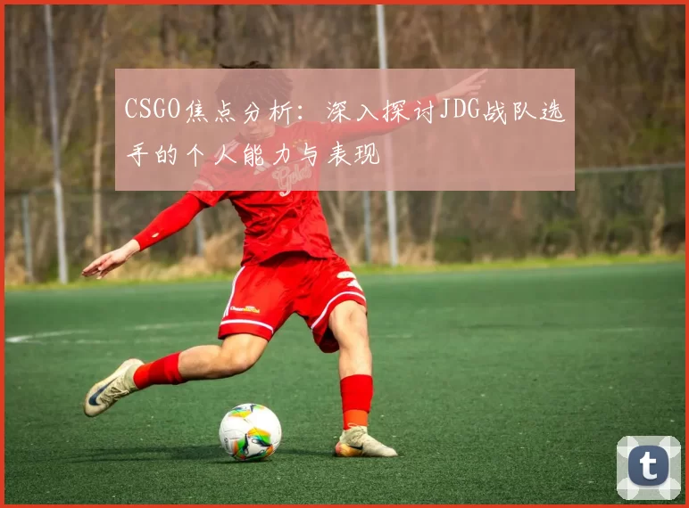 CSGO焦点分析：深入探讨JDG战队选手的个人能力与表现