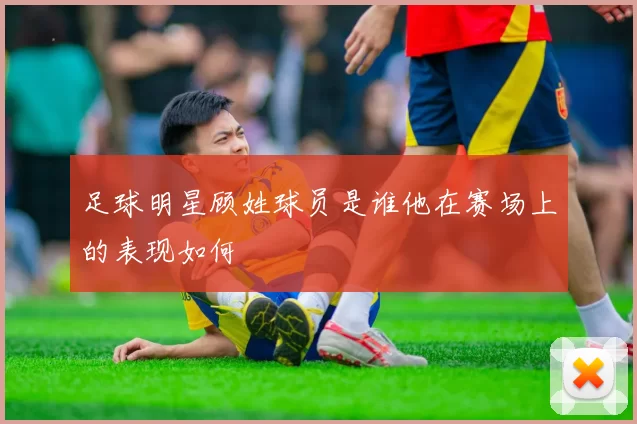 足球明星顾姓球员是谁他在赛场上的表现如何