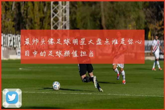 最帅头像足球明星大盘点谁是你心目中的足球颜值担当