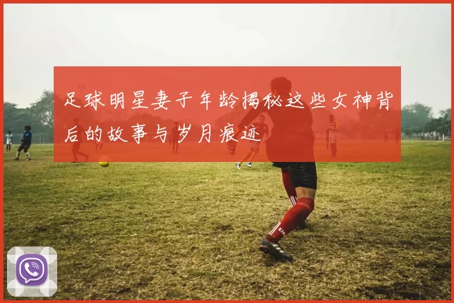 足球明星妻子年龄揭秘这些女神背后的故事与岁月痕迹