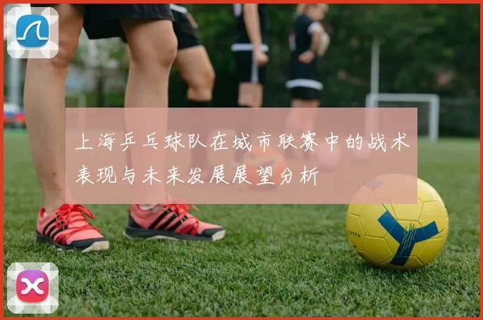 上海乒乓球队在城市联赛中的战术表现与未来发展展望分析