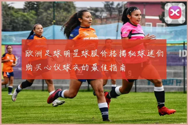 欧洲足球明星球服价格揭秘球迷们购买心仪球衣的最佳指南