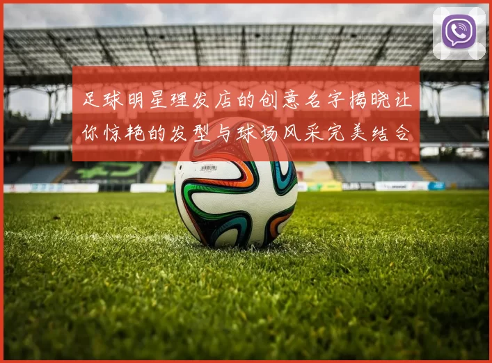 足球明星理发店的创意名字揭晓让你惊艳的发型与球场风采完美结合
