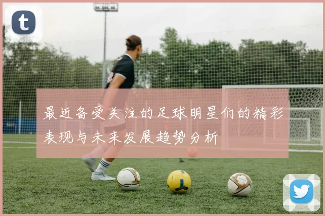 最近备受关注的足球明星们的精彩表现与未来发展趋势分析