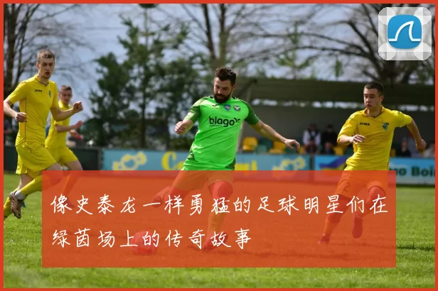 像史泰龙一样勇猛的足球明星们在绿茵场上的传奇故事