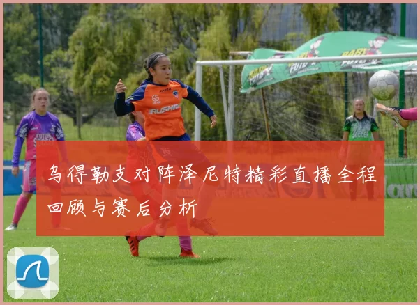 乌得勒支对阵泽尼特精彩直播全程回顾与赛后分析