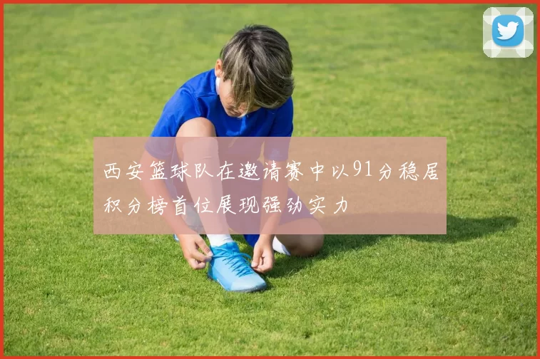 西安篮球队在邀请赛中以91分稳居积分榜首位展现强劲实力