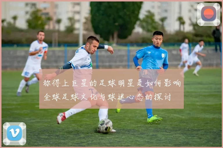 称得上巨星的足球明星是如何影响全球足球文化与球迷心态的探讨