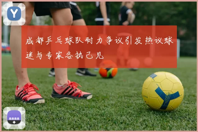 成都乒乓球队耐力争议引发热议球迷与专家各执己见