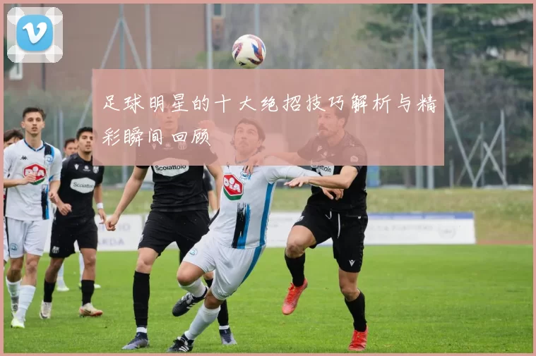 足球明星的十大绝招技巧解析与精彩瞬间回顾