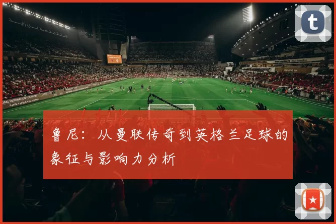 鲁尼：从曼联传奇到英格兰足球的象征与影响力分析