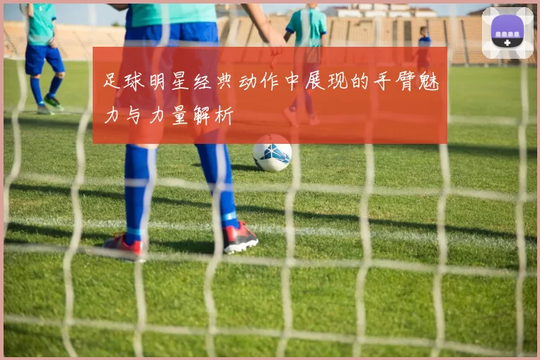 足球明星经典动作中展现的手臂魅力与力量解析