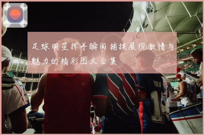 足球明星挥手瞬间捕捉展现激情与魅力的精彩图文合集