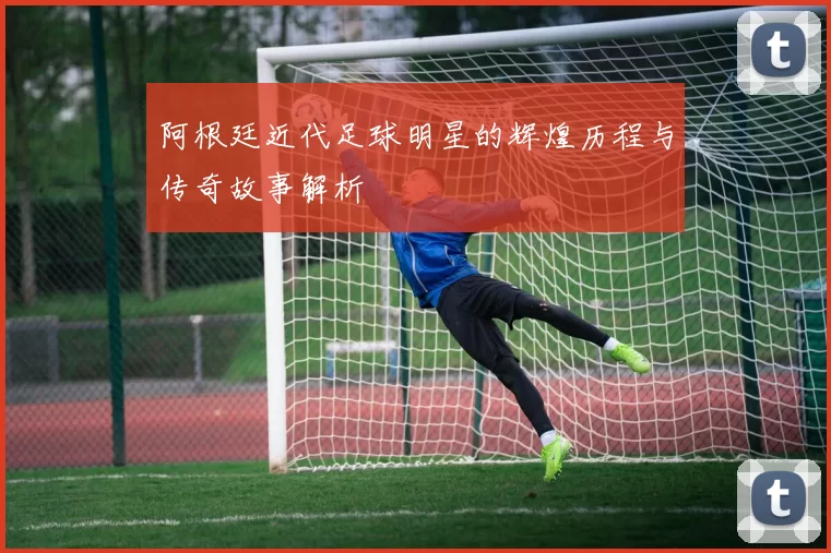 阿根廷近代足球明星的辉煌历程与传奇故事解析