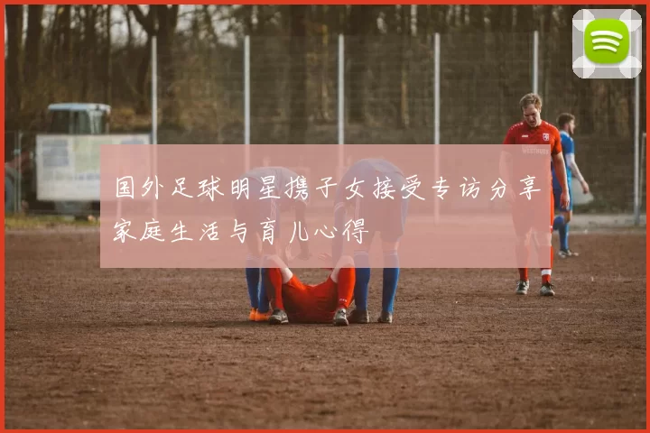 国外足球明星携子女接受专访分享家庭生活与育儿心得