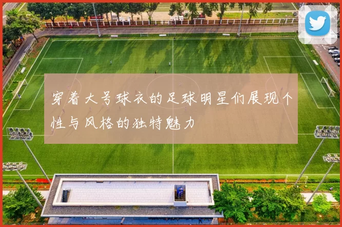 穿着大号球衣的足球明星们展现个性与风格的独特魅力