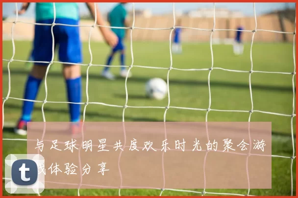 与足球明星共度欢乐时光的聚会游戏体验分享