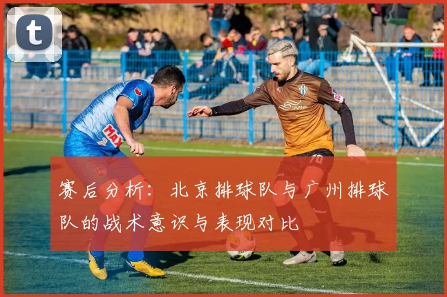 赛后分析：北京排球队与广州排球队的战术意识与表现对比