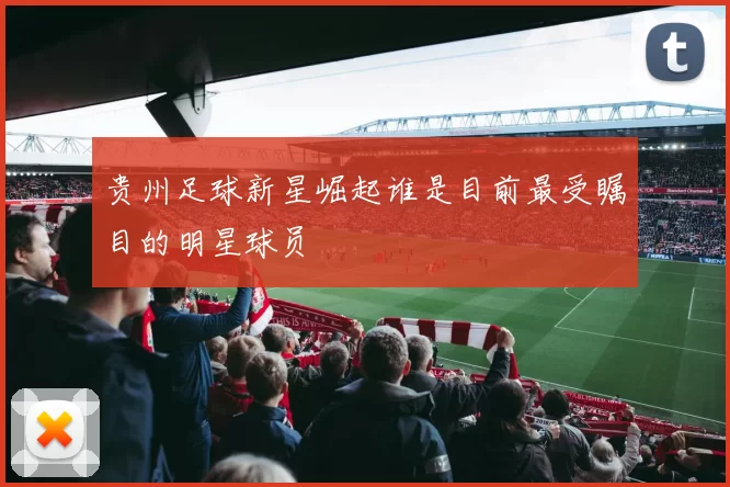 贵州足球新星崛起谁是目前最受瞩目的明星球员