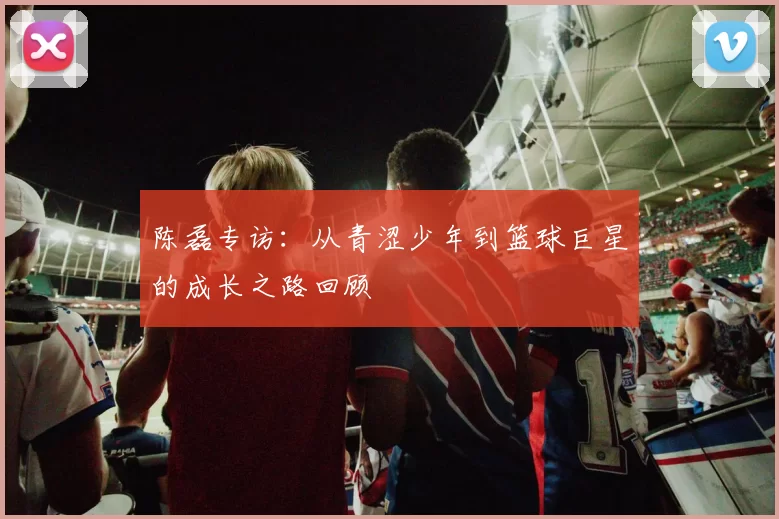 陈磊专访：从青涩少年到篮球巨星的成长之路回顾