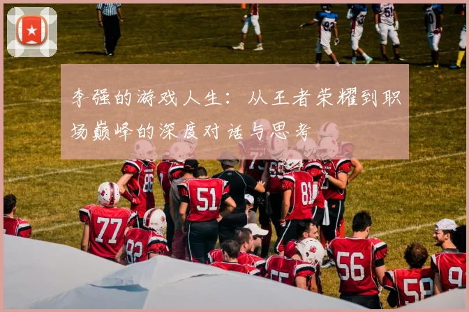李强的游戏人生：从王者荣耀到职场巅峰的深度对话与思考