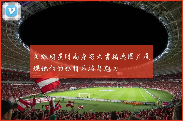 足球明星时尚穿搭大赏精选图片展现他们的独特风格与魅力