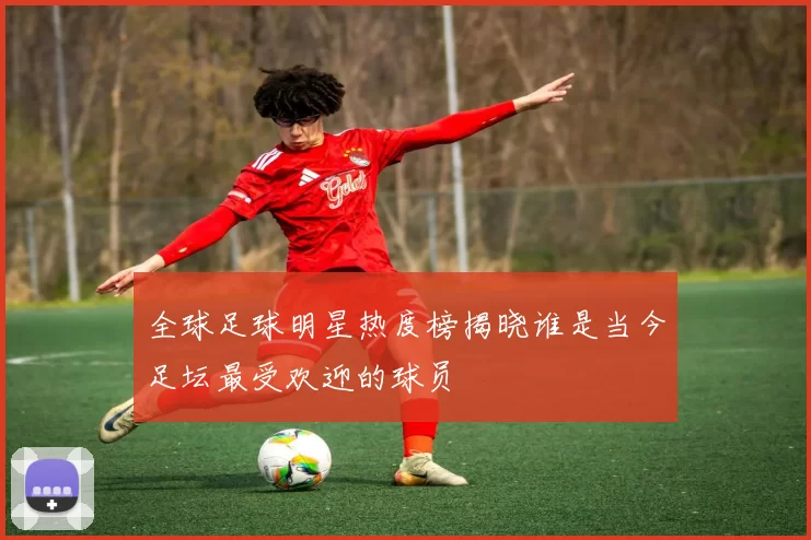 全球足球明星热度榜揭晓谁是当今足坛最受欢迎的球员