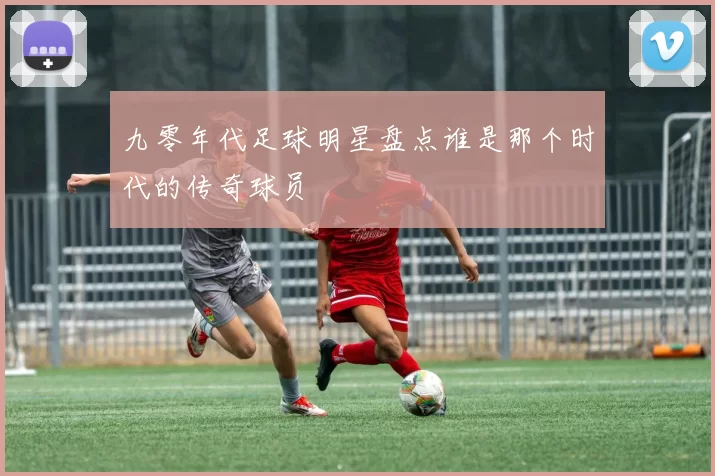 九零年代足球明星盘点谁是那个时代的传奇球员