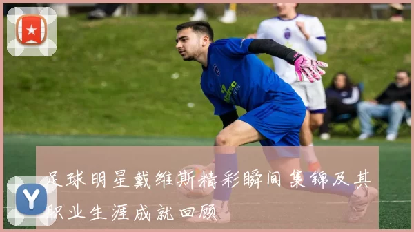 足球明星戴维斯精彩瞬间集锦及其职业生涯成就回顾