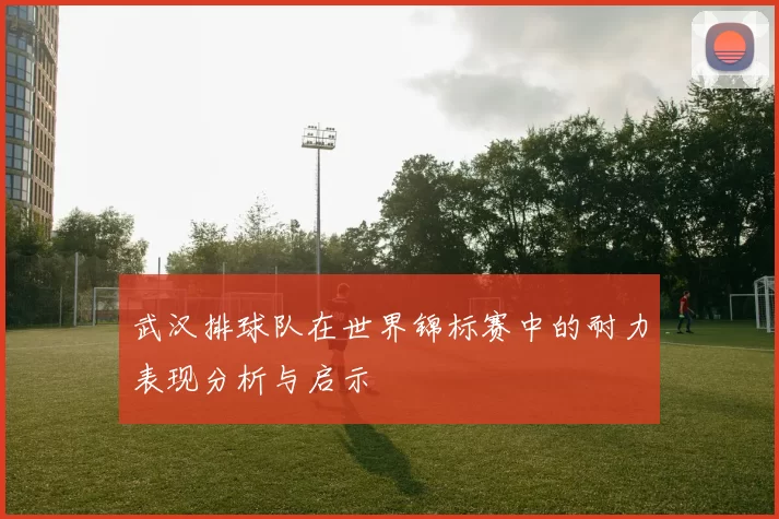 武汉排球队在世界锦标赛中的耐力表现分析与启示