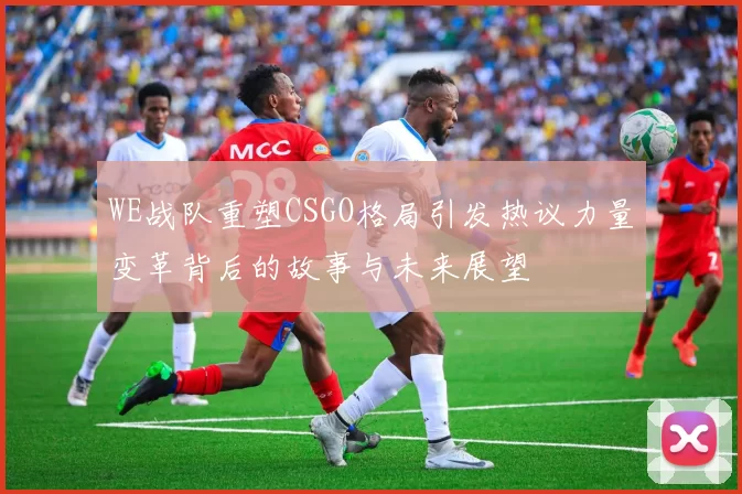 WE战队重塑CSGO格局引发热议力量变革背后的故事与未来展望
