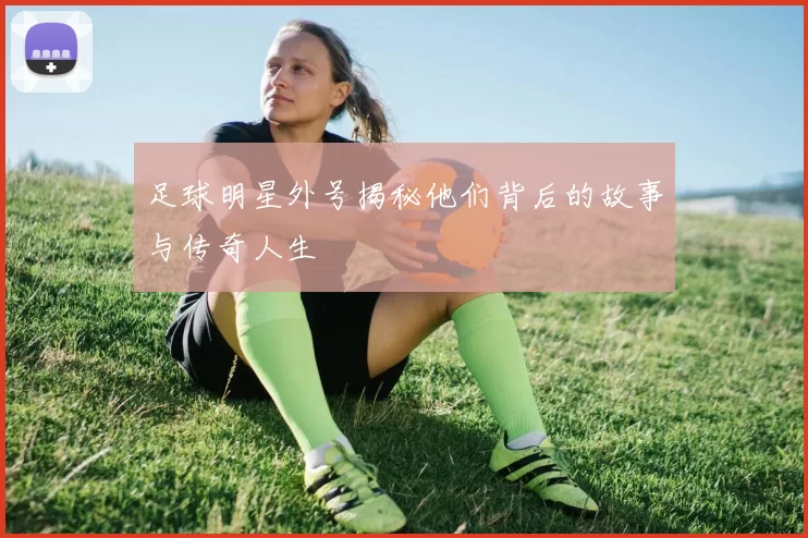 足球明星外号揭秘他们背后的故事与传奇人生
