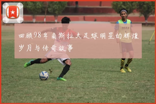 回顾98年南斯拉夫足球明星的辉煌岁月与传奇故事