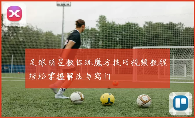 足球明星教你玩魔方技巧视频教程轻松掌握解法与窍门