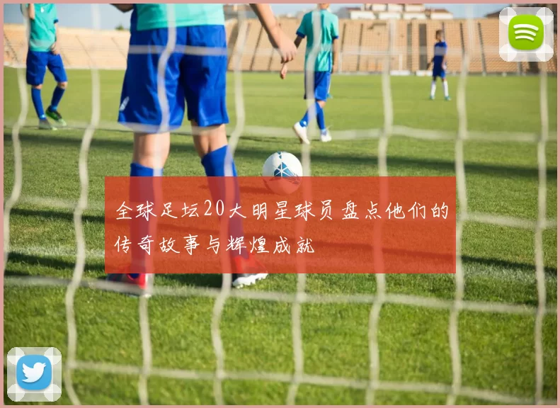全球足坛20大明星球员盘点他们的传奇故事与辉煌成就