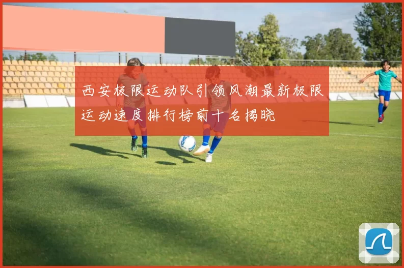 西安极限运动队引领风潮最新极限运动速度排行榜前十名揭晓
