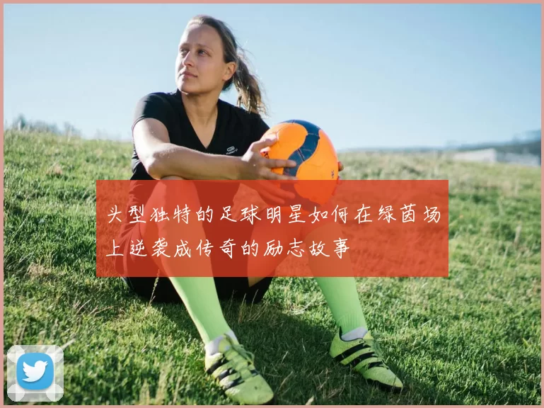 头型独特的足球明星如何在绿茵场上逆袭成传奇的励志故事