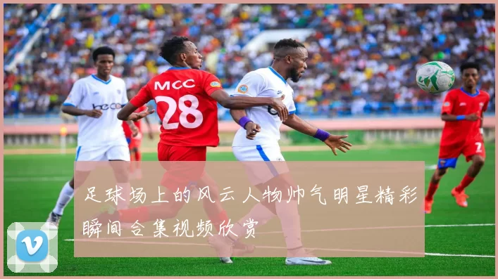 足球场上的风云人物帅气明星精彩瞬间合集视频欣赏