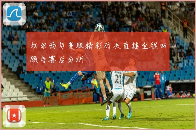 切尔西与曼联精彩对决直播全程回顾与赛后分析