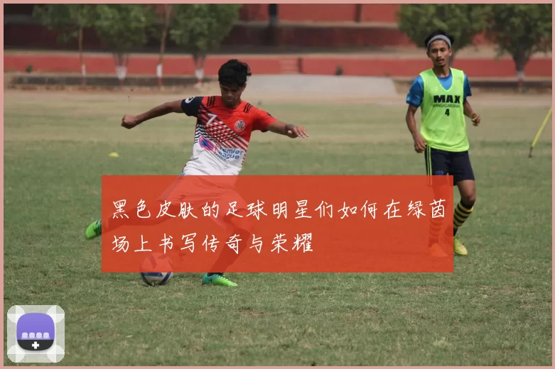 黑色皮肤的足球明星们如何在绿茵场上书写传奇与荣耀