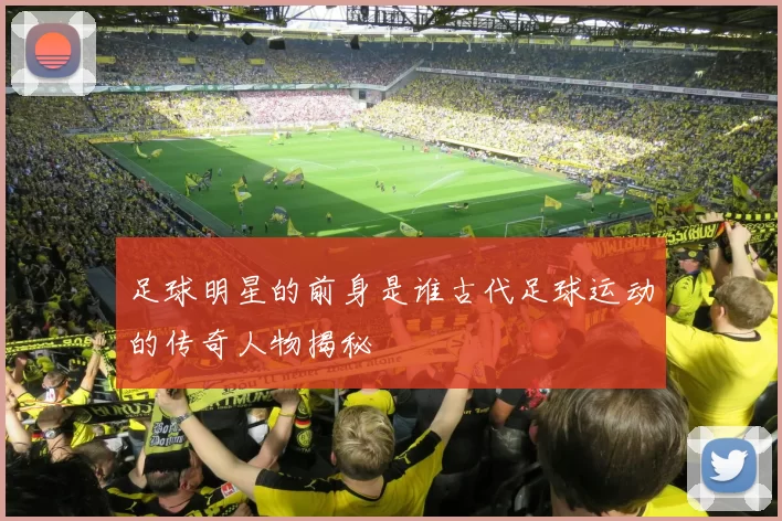 足球明星的前身是谁古代足球运动的传奇人物揭秘