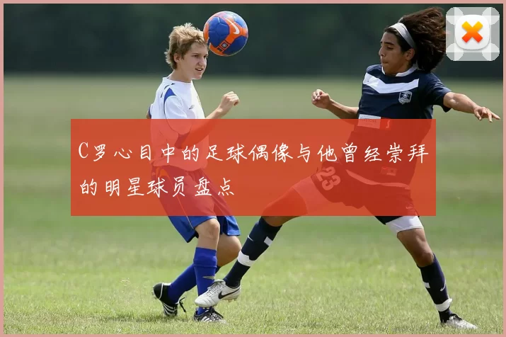 C罗心目中的足球偶像与他曾经崇拜的明星球员盘点