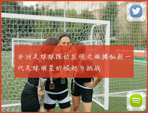非洲足球球探的发现之旅揭秘新一代足球明星的崛起与挑战