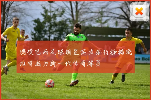 现役巴西足球明星实力排行榜揭晓谁将成为新一代传奇球员
