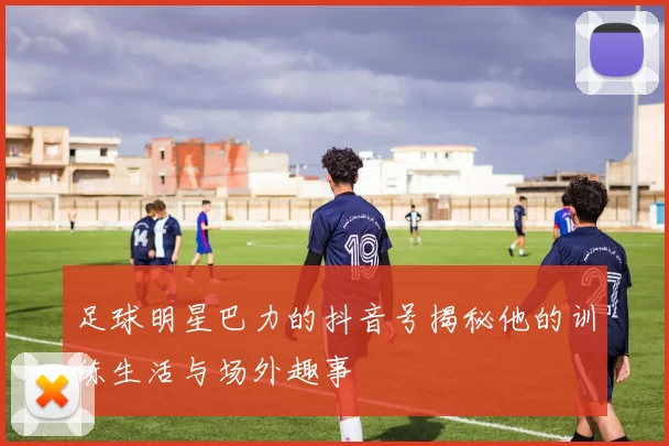 足球明星巴力的抖音号揭秘他的训练生活与场外趣事