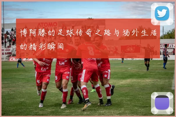 博阿滕的足球传奇之路与场外生活的精彩瞬间