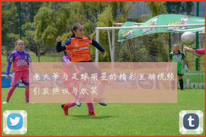 老大爷与足球明星的精彩互动视频引发热议与欢笑