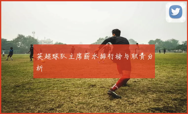 英超球队主席薪水排行榜与职责分析