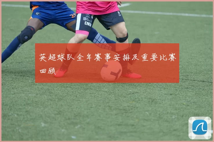 英超球队全年赛事安排及重要比赛回顾